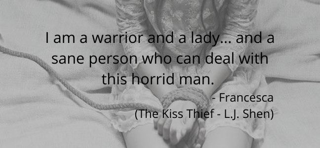 I am a warrior and a lady... and a sane person who can deal with this horrid man.  - Francesca  (The Kiss Thief - L.J. Shen) 