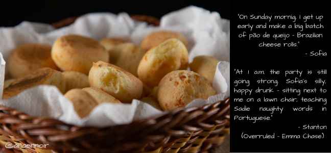 "On Sunday mornig, I get up early and make a big batch of pão de queijo - Brazilian cheese rolls."  - Sofia  "At 1 a.m. the party is still going strong. Sofia's silly, happy drunk - sitting next to me on a lawn chair, teaching Sadie naughty words in Portuguese."  - Stanton  (Overruled - Emma Chase) 